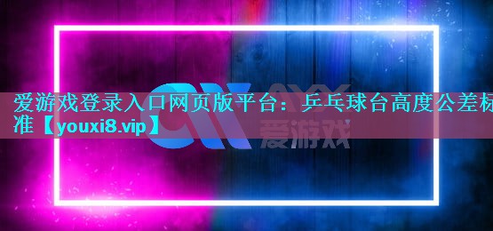 爱游戏登录入口网页版平台：乒乓球台高度公差标准
