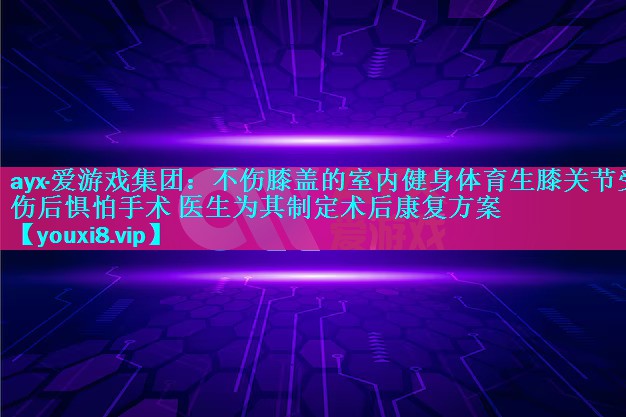 不伤膝盖的室内健身体育生膝关节受伤后惧怕手术 医生为其制定术后康复方案 不伤膝盖的室内健身体育生膝关节受伤后惧怕手术 医生为其制定术后康复方案